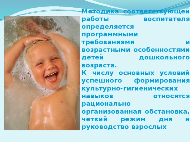 Методика соответствующей работы воспитателя определяется программными требованиями и возрастными особенностями детей дошкольного возраста.  К числу основных условий успешного формирования культурно-гигиенических навыков относятся рационально организованная обстановка, четкий режим дня и руководство взрослых