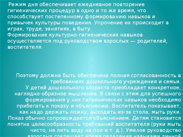 Режим дня обеспечивает ежедневное повторение гигиенических процедур в одно и то же время, что способствует постепенному формированию навыков и привычек культуры поведения. Упрочение их происходит в играх, труде, занятиях, в быту.  Формирование культурно-гигиенических навыков осуществляется под руководством взрослых — родителей, воспитателя. Поэтому должна быть обеспечена полная согласованность в требованиях дошкольного учреждения и семьи.  У детей дошкольного возраста преобладает конкретное, наглядно-образное мышление. В связи с этим для успешного формирования у них гигиенических навыков необходимо прибегать к показу и объяснению. Воспитатель показывает, как надо держать ложку, выходить из-за стола, мыть руки. Показ обычно сопровождается объяснением. Детям становится понятна целесообразность требований воспитателя (руки мыть чисто, не лить воду на пол и т. д.). Умелое руководство взрослых сокращает время овладения навыками личной гигиены.