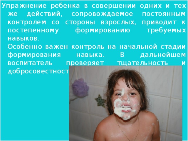 Упражнение ребенка в совершении одних и тех же действий, сопровождаемое постоянным контролем со стороны взрослых, приводит к постепенному формированию требуемых навыков.  Особенно важен контроль на начальной стадии формирования навыка. В дальнейшем воспитатель проверяет тщательность и добросовестность выполнения действий.