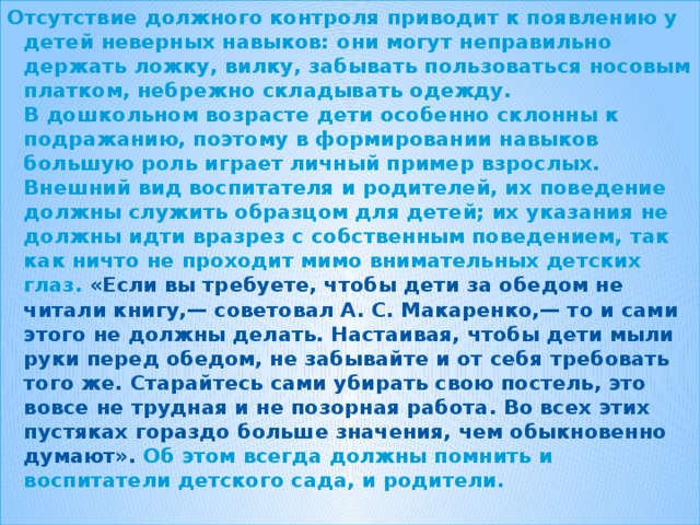 Отсутствие должного контроля приводит к появлению у детей неверных навыков: они могут неправильно держать ложку, вилку, забывать пользоваться носовым платком, небрежно складывать одежду.  В дошкольном возрасте дети особенно склонны к подражанию, поэтому в формировании навыков большую роль играет личный пример взрослых. Внешний вид воспитателя и родителей, их поведение должны служить образцом для детей; их указания не должны идти вразрез с собственным поведением, так как ничто не проходит мимо внимательных детских глаз. «Если вы требуете, чтобы дети за обедом не читали книгу,— советовал А. С. Макаренко,— то и сами этого не должны делать. Настаивая, чтобы дети мыли руки перед обедом, не забывайте и от себя требовать того же. Старайтесь сами убирать свою постель, это вовсе не трудная и не позорная работа. Во всех этих пустяках гораздо больше значения, чем обыкновенно думают». Об этом всегда должны помнить и воспитатели детского сада, и родители.
