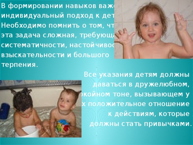 В формировании навыков важен индивидуальный подход к детям. Необходимо помнить о том, что эта задача сложная, требующая систематичности, настойчивости, взыскательности и большого терпения. Все указания детям должны даваться в дружелюбном, спокойном тоне, вызывающем у них положительное отношение к действиям, которые должны стать привычками.  