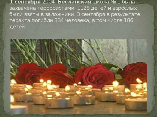 10 лет  трагедии  в  Беслане .   1   сентября  2004  Бесланская  школа № 1 была захвачена террористами, 1128 детей и взрослых были взяты в заложники. 3 сентября в результате теракта погибли 334 человека, в том числе 186 детей.