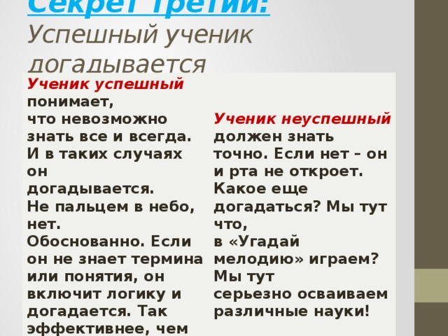 Секрет третий:  Успешный ученик догадывается    Ученик успешный понимает,   что невозможно знать все и всегда.   И в таких случаях он  догадывается. Не пальцем в небо, нет.       Обоснованно. Если он не знает термина или понятия, он включит логику и догадается. Так эффективнее, чем   впадать в ступор. Ученик неуспешный должен знать   точно. Если нет – он и рта не откроет.   Какое еще догадаться? Мы тут что,   в «Угадай мелодию» играем? Мы тут   серьезно осваиваем различные науки!