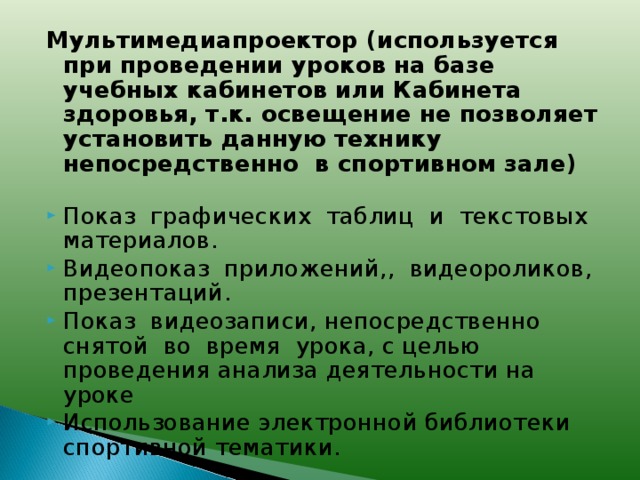 Мультимедиапроектор (используется при проведении уроков на базе учебных кабинетов или Кабинета здоровья, т.к. освещение не позволяет установить данную технику непосредственно в спортивном зале)  Показ графических таблиц и текстовых материалов. Видеопоказ приложений,, видеороликов, презентаций. Показ видеозаписи, непосредственно снятой во время урока, с целью проведения анализа деятельности на уроке Использование электронной библиотеки спортивной тематики.