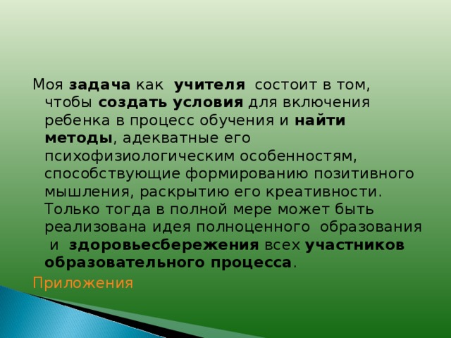 Моя задача как учителя состоит в том, чтобы создать условия для включения ребенка в процесс обучения и найти методы , адекватные его психофизиологическим особенностям, способствующие формированию позитивного мышления, раскрытию его креативности. Только тогда в полной мере может быть реализована идея полноценного образования и здоровьесбережения всех участников образовательного процесса . Приложения