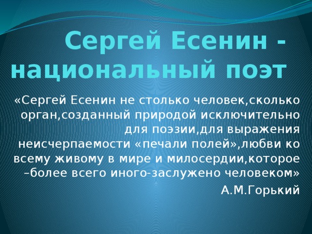 Сергей Есенин - национальный поэт «Сергей Есенин не столько человек,сколько орган,созданный природой исключительно для поэзии,для выражения неисчерпаемости «печали полей»,любви ко всему живому в мире и милосердии,которое –более всего иного-заслужено человеком» А.М.Горький