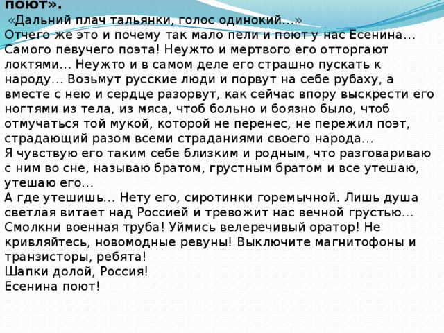 Отрывок из рассказа В. Астафьева «Есенина поют».  «Дальний плач тальянки, голос одинокий…» Отчего же это и почему так мало пели и поют у нас Есенина… Самого певучего поэта! Неужто и мертвого его отторгают локтями… Неужто и в самом деле его страшно пускать к народу… Возьмут русские люди и порвут на себе рубаху, а вместе с нею и сердце разорвут, как сейчас впору выскрести его ногтями из тела, из мяса, чтоб больно и боязно было, чтоб отмучаться той мукой, которой не перенес, не пережил поэт, страдающий разом всеми страданиями своего народа… Я чувствую его таким себе близким и родным, что разговариваю с ним во сне, называю братом, грустным братом и все утешаю, утешаю его… А где утешишь… Нету его, сиротинки горемычной. Лишь душа светлая витает над Россией и тревожит нас вечной грустью… Смолкни военная труба! Уймись велеречивый оратор! Не кривляйтесь, новомодные ревуны! Выключите магнитофоны и транзисторы, ребята! Шапки долой, Россия! Есенина поют!