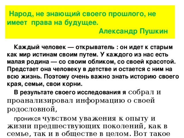 Народ, не знающий своего прошлого, не имеет права на будущее.  Александр Пушкин     Каждый человек — открыватель : он идет к старым как мир истинам своим путем. У каждого из нас есть малая родина — со своим обликом, со своей красотой. Предстает она человеку в детстве и остается с ним на всю жизнь. Поэтому очень важно знать историю своего края, семьи, свои корни. В результате своего исследования я  собрал и проанализировал информацию о своей родословной, проникся  чувством уважения к опыту и жизни предшествующих поколений, как в семье, так и в обществе в целом. Вот такое древо теперь украшает мою комнату.      