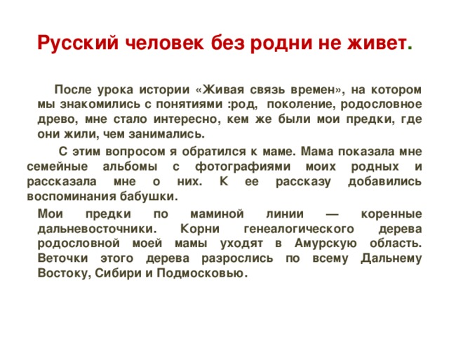 Русский человек без родни не живет .  После урока истории «Живая связь времен», на котором мы знакомились с понятиями :род, поколение, родословное древо, мне стало интересно, кем же были мои предки, где они жили, чем занимались.  С этим вопросом я обратился к маме. Мама показала мне семейные альбомы с фотографиями моих родных и рассказала мне о них. К ее рассказу добавились воспоминания бабушки. Мои предки по маминой линии — коренные дальневосточники. Корни генеалогического дерева родословной моей мамы уходят в Амурскую область. Веточки этого дерева разрослись по всему Дальнему Востоку, Сибири и Подмосковью.  