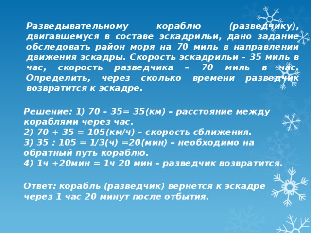 Разведывательному кораблю (разведчику), двигавшемуся в составе эскадрильи, дано задание обследовать район моря на 70 миль в направлении движения эскадры. Скорость эскадрильи – 35 миль в час, скорость разведчика – 70 миль в час. Определить, через сколько времени разведчик возвратится к эскадре.  Решение: 1) 70 – 35= 35(км) – расстояние между кораблями через час.  2) 70 + 35 = 105(км/ч) – скорость сближения.  3) 35 : 105 = 1/3(ч) =20(мин) – необходимо на обратный путь кораблю.  4) 1ч +20мин = 1ч 20 мин – разведчик возвратится.   Ответ: корабль (разведчик) вернётся к эскадре через 1 час 20 минут после отбытия. 