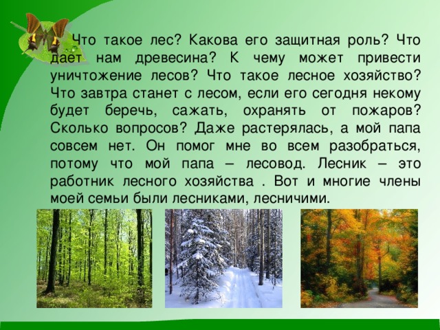 Что такое лес? Какова его защитная роль? Что дает нам древесина? К чему может привести уничтожение лесов? Что такое лесное хозяйство? Что завтра станет с лесом, если его сегодня некому будет беречь, сажать, охранять от пожаров? Сколько вопросов? Даже растерялась, а мой папа совсем нет. Он помог мне во всем разобраться, потому что мой папа – лесовод. Лесник – это работник лесного хозяйства . Вот и многие члены моей семьи были лесниками, лесничими.