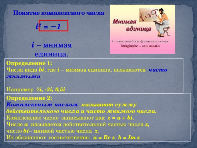 Понятие комплексного числа  i 2 = − 1  i – мнимая единица. Определение 1: Числа вида bi , где i – мнимая единица, называются чисто мнимыми . Например 2 i, -3i, 0,5i Определение 2: Комплексным числом называют сумму действительного числа и чисто мнимого числа. Комплексное число записывают как z = a + bi . Число a называется действительной частью числа z, число bi – мнимой частью числа z.  Их обозначают соответственно: a = Re z , b = Im z .