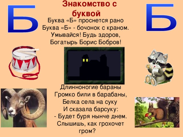 Знакомство с буквой Буква «Б» проснется рано Буква «Б» - бочонок с краном. Умывайся! Будь здоров, Богатырь Борис Бобров! Длинноногие бараны Громко били в барабаны, Белка села на суку И сказала барсуку: - Будет буря нынче днем. Слышишь, как грохочет гром?