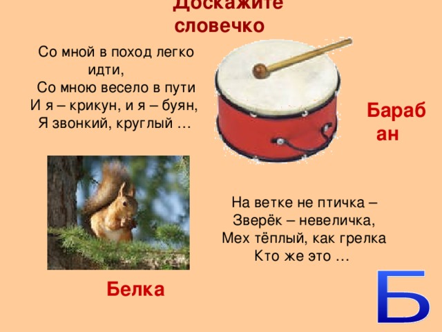 Доскажите словечко Со мной в поход легко идти, Со мною весело в пути И я – крикун, и я – буян, Я звонкий, круглый … Барабан На ветке не птичка – Зверёк – невеличка, Мех тёплый, как грелка Кто же это … Белка