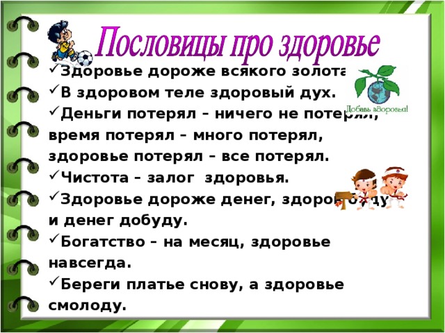 Здоровье дороже всякого золота. В здоровом теле здоровый дух. Деньги потерял – ничего не потерял, время потерял – много потерял, здоровье потерял – все потерял. Чистота – залог здоровья. Здоровье дороже денег, здоров буду и денег добуду. Богатство – на месяц, здоровье навсегда. Береги платье снову, а здоровье смолоду.