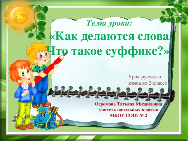 Тема урока:  «Как делаются слова. Что такое суффикс?» Урок русского языка во 2 классе Огромова Татьяна Михайловна учитель начальных классов МБОУ СОШ № 2