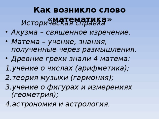 Как возникло слово «математика»   Историческая справка Акузма – священное изречение. Матема – учение, знания, полученные через размышления. Древние греки знали 4 матема: учение о числах (арифметика); теория музыки (гармония); учение о фигурах и измерениях (геометрия); астрономия и астрология.