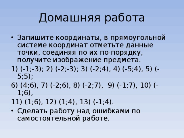 Домашняя работа Запишите координаты, в прямоугольной системе координат отметьте данные точки, соединяя по их по-порядку, получите изображение предмета. 1) (-1;-3); 2) (-2;-3); 3) (-2;4), 4) (-5;4), 5) (-5;5); 6) (4;6), 7) (-2;6), 8) (-2;7), 9) (-1;7), 10) (-1;6), 11) (1;6), 12) (1;4), 13) (-1;4).