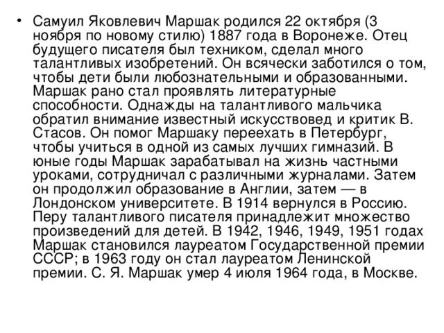 Самуил Яковлевич Маршак родился 22 октября (3 ноября по новому стилю) 1887 года в Воронеже. Отец будущего писателя был техником, сделал много талантливых изобретений. Он всячески заботился о том, что­бы дети были любознательными и образованными. Маршак рано стал проявлять литературные способности. Однажды на талантливого мальчика обратил внимание известный искусствовед и критик В. Стасов. Он помог Маршаку переехать в Петербург, чтобы учиться в одной из самых лучших гимназий. В юные годы Маршак зарабатывал на жизнь частными уроками, сотрудничал с различными журналами. Затем он продолжил образование в Англии, затем — в Лондонском университете. В 1914 вернулся в Россию. Перу талантливого писателя принадлежит множество произведений для детей. В 1942, 1946, 1949, 1951 годах Маршак становился лауреатом Государственной премии СССР; в 1963 году он стал лауреатом Ленинской премии. С. Я. Маршак умер 4 июля 1964 года, в Москве.