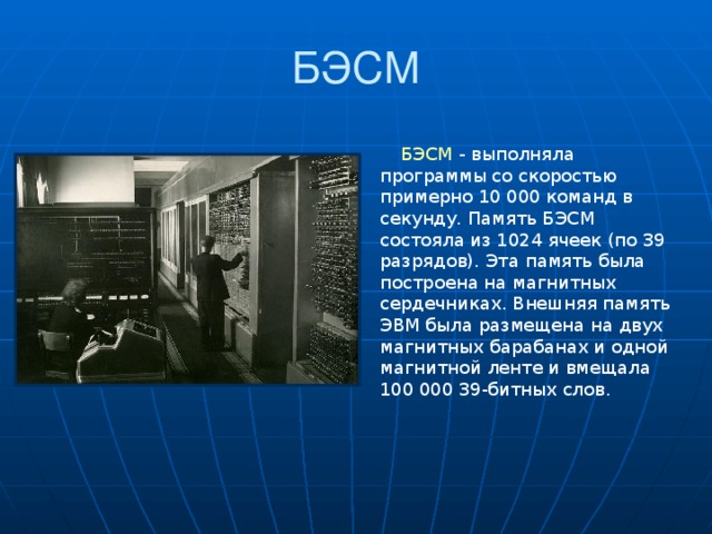БЭСМ БЭСМ - выполняла программы со скоростью примерно 10 000 команд в секунду. Память БЭСМ состояла из 1024 ячеек (по 39 разрядов). Эта память была построена на магнитных сердечниках. Внешняя память ЭВМ была размещена на двух магнитных барабанах и одной магнитной ленте и вмещала 100 000 39-битных слов.