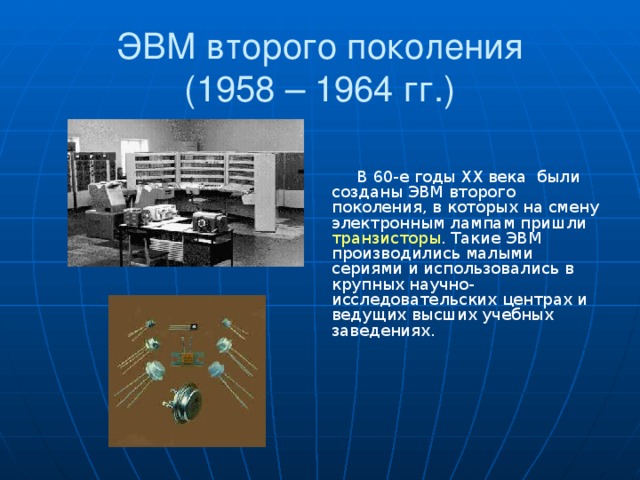 ЭВМ второго поколения  (1958 – 1964 гг.) В 60-е годы XX века были созданы ЭВМ второго поколения, в которых на смену электронным лампам пришли транзисторы . Такие ЭВМ производились малыми сериями и использовались в крупных научно-исследовательских центрах и ведущих высших учебных заведениях.