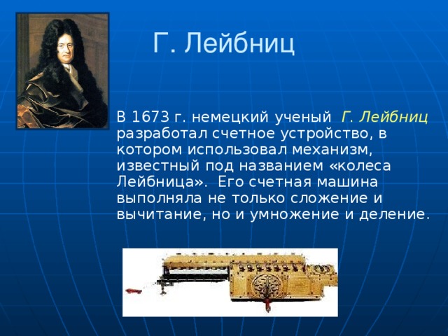 Г. Лейбниц В 1673 г. немецкий ученый Г. Лейбниц  разработал счетное устройство, в котором использовал механизм, известный под названием «колеса Лейбница». Его счетная машина выполняла не только сложение и вычитание, но и умножение и деление.