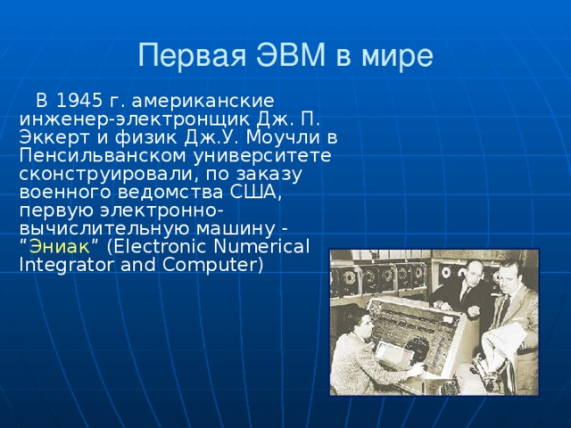 Первая ЭВМ в мире В 1945 г. американские инженер-электронщик Дж. П. Эккерт и физик Дж.У. Моучли в Пенсильванском университете сконструировали, по заказу военного ведомства США, первую электронно-вычислительную машину - “ Эниак ” (Electronic Numerical Integrator and Computer)