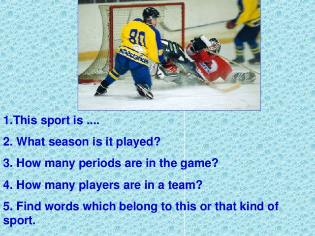 1. This sport is .... 2. What season is it played? 3. How many periods are in the game? 4. How many players are in a team? 5. Find words which belong to this or that kind of sport.