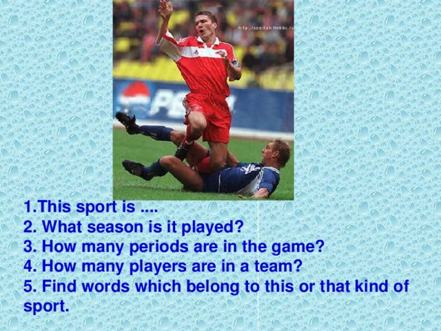 1. This sport is .... 2. What season is it played? 3. How many periods are in the game? 4. How many players are in a team? 5. Find words which belong to this or that kind of sport.