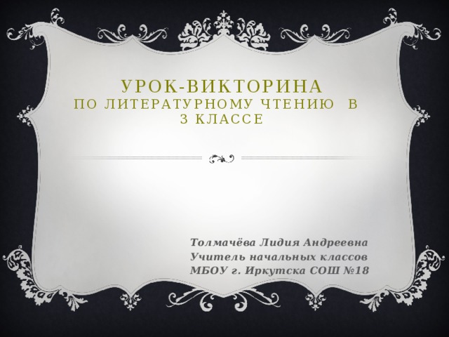 УРОК-ВИКТОРИНА  по литературному чтению в 3 классе   Толмачёва Лидия Андреевна Учитель начальных классов МБОУ г. Иркутска СОШ №18