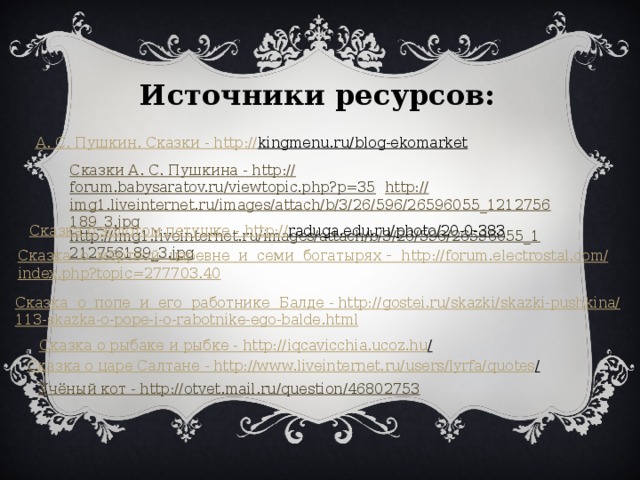 Источники ресурсов: А. С. Пушкин. Сказки - http :// kingmenu.ru/blog-ekomarket  Сказки А. С. Пушкина - http :// forum.babysaratov.ru/viewtopic.php?p=35  http :// img1.liveinternet.ru/images/attach/b/3/26/596/26596055_1212756189_3.jpg http://img1.liveinternet.ru/images/attach/b/3/26/596/26596055_1212756189_3.jpg  Сказка о золотом петушке - http :// raduga.edu.ru/photo/20-0-383  Сказка  о  мёртвой  царевне  и  семи богатырях - http:// forum.electrostal.com/ index.php?topic =277703.40 Сказка о  попе  и  его  работнике Балде - http:// gostei.ru/skazki/skazki-pushkina/ 113-skazka-o-pope-i-o-rabotnike-ego-balde.html Сказка о рыбаке и рыбке - http ://iqcavicchia.ucoz.hu /  Сказка о царе Салтане - http ://www.liveinternet.ru/users/lyrfa/quotes /  Учёный кот - http :// otvet.mail.ru/question/46802753