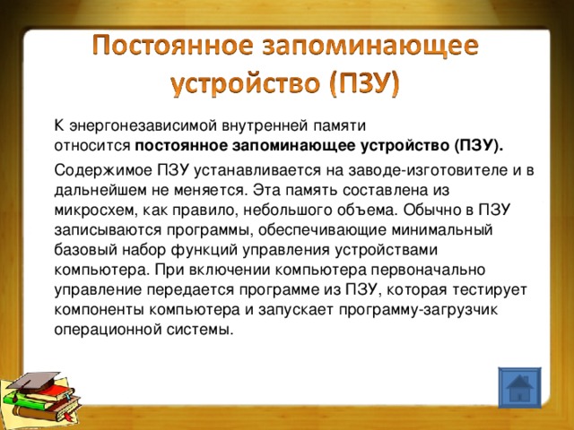 К энергонезависимой внутренней памяти относится  постоянное запоминающее устройство (ПЗУ).    Содержимое ПЗУ устанавливается на заводе-изготовителе и в дальнейшем не меняется. Эта память составлена из микросхем, как правило, небольшого объема. Обычно в ПЗУ записываются программы, обеспечивающие минимальный базовый набор функций управления устройствами компьютера. При включении компьютера первоначально управление передается программе из ПЗУ, которая тестирует компоненты компьютера и запускает программу-загрузчик операционной системы.