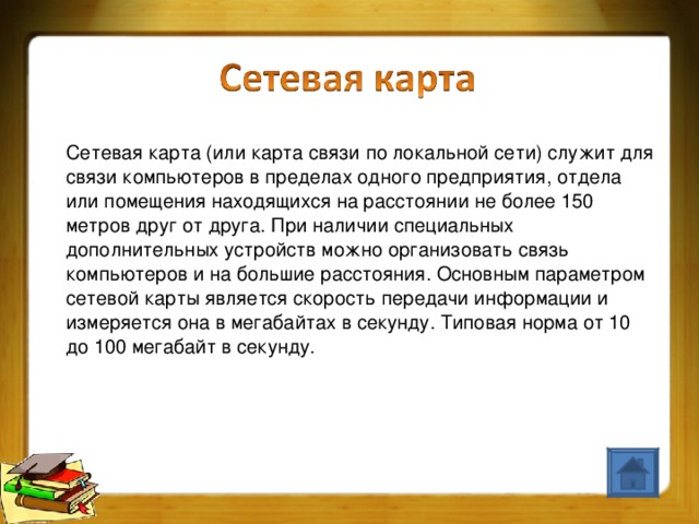 Сетевая карта (или карта связи по локальной сети) служит для связи компьютеров в пределах одного предприятия, отдела или помещения находящихся на расстоянии не более 150 метров друг от друга. При наличии специальных дополнительных устройств можно организовать связь компьютеров и на большие расстояния. Основным параметром сетевой карты является скорость передачи информации и измеряется она в мегабайтах в секунду. Типовая норма от 10 до 100 мегабайт в секунду.