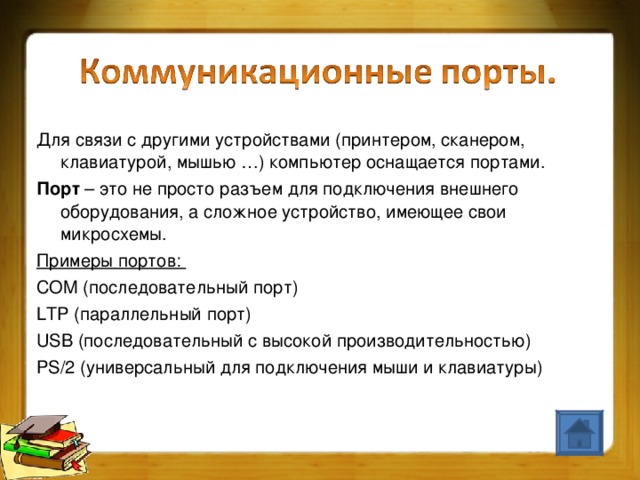 Для связи с другими устройствами (принтером, сканером, клавиатурой, мышью …) компьютер оснащается портами. Порт – это не просто разъем для подключения внешнего оборудования, а сложное устройство, имеющее свои микросхемы. Примеры портов: COM (последовательный порт) LTP (параллельный порт) USB (последовательный с высокой производительностью) PS/2 (универсальный для подключения мыши и клавиатуры)