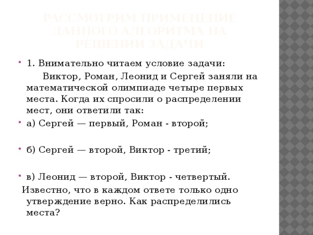 Рассмотрим применение данного алгоритма на решении задачи 1. Внимательно читаем условие задачи:  Виктор, Роман, Леонид и Сергей заняли на математической олимпиаде четыре первых места. Когда их спросили о распределении мест, они ответили так: а) Сергей — первый, Роман - второй;   б) Сергей — второй, Виктор - третий; в) Леонид — второй, Виктор - четвертый.   Известно, что в каждом ответе только одно утверждение верно. Как распределились места?