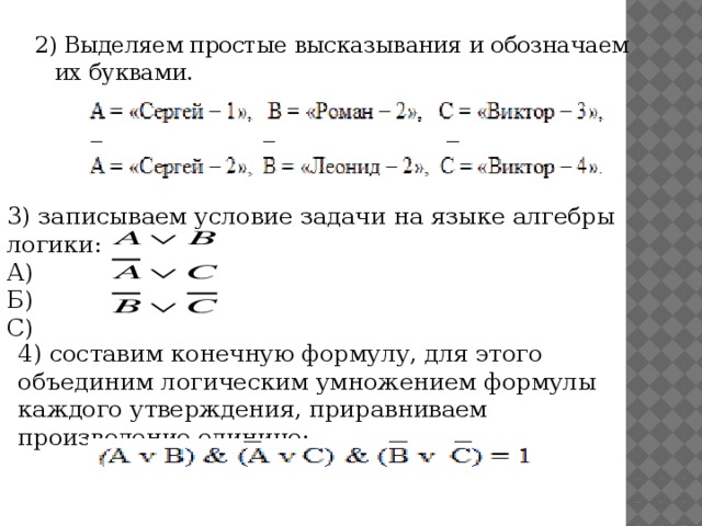 2) Выделяем простые высказывания и обозначаем их буквами. 3) записываем условие задачи на языке алгебры логики: А) Б) С) 4) составим конечную формулу, для этого объединим логическим умножением формулы каждого утверждения, приравниваем произведение единице;