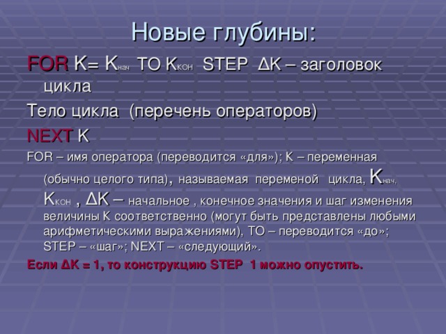 Новые глубины: FOR K=  K нач TO K КОН STEP Δ K – заголовок цикла Тело цикла (перечень операторов) NEXT K  FOR – имя оператора (переводится «для»); К – переменная (обычно целого типа) , называемая переменой  цикла, K нач,  K КОН  , Δ K – начальное , конечное значения и шаг изменения величины К соответственно (могут быть представлены любыми арифметическими выражениями), ТО – переводится «до»; STEP – «шаг»; NEXT – «следующий». Если Δ K = 1, то конструкцию STEP 1 можно опустить.