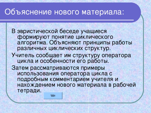 Объяснение нового материала: В эвристической беседе учащиеся формируют понятие циклического алгоритма. Объясняют принципы работы различных циклических структур. Учитель сообщает им структуру оператора цикла и особенности его работы. Затем рассматриваются примеры использования оператора цикла с подробным комментарием учителя и нахождением нового материала в рабочей тетради.