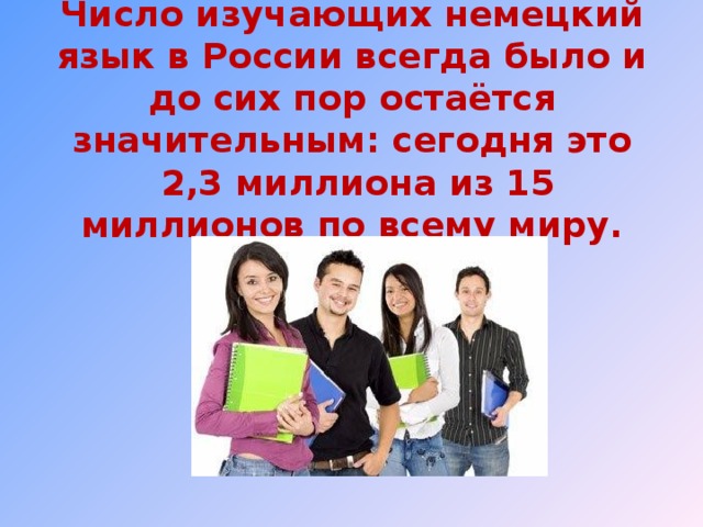 Число изучающих немецкий язык в России всегда было и до сих пор остаётся значительным: сегодня это  2,3 миллиона из 15 миллионов по всему миру.