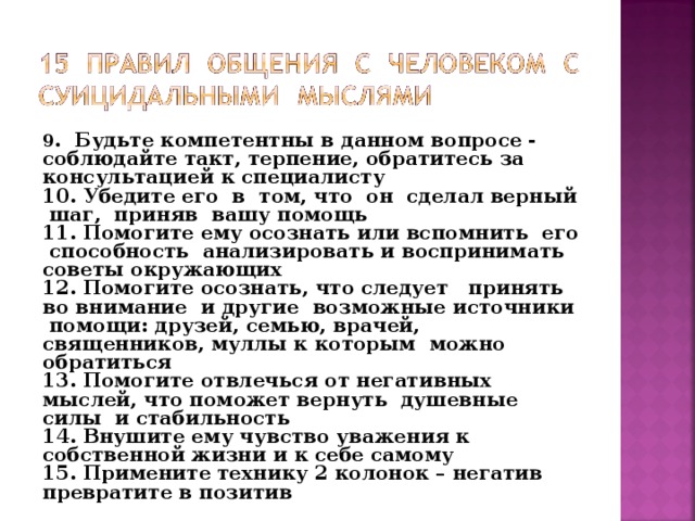 9 . Будьте компетентны в данном вопросе - соблюдайте такт, терпение, обратитесь за консультацией к специалисту 10. Убедите его в том, что он сделал верный шаг, приняв вашу помощь 11. Помогите ему осознать или вспомнить его способность анализировать и воспринимать советы окружающих 12. Помогите осознать, что следует принять во внимание и другие возможные источники помощи: друзей, семью, врачей, священников, муллы к которым можно обратиться 13. Помогите отвлечься от негативных мыслей, что поможет вернуть душевные силы и стабильность 14. Внушите ему чувство уважения к собственной жизни и к себе самому 15. Примените технику 2 колонок – негатив превратите в позитив