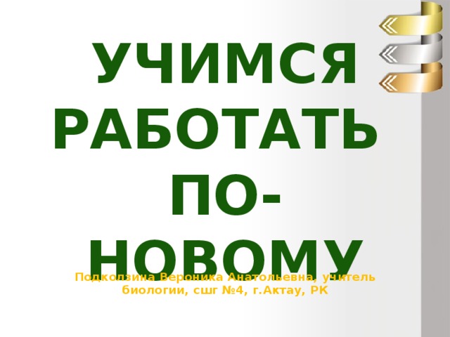 Учимся работать  по-новому Подколзина Вероника Анатольевна, учитель биологии, сшг №4, г.Актау, РК