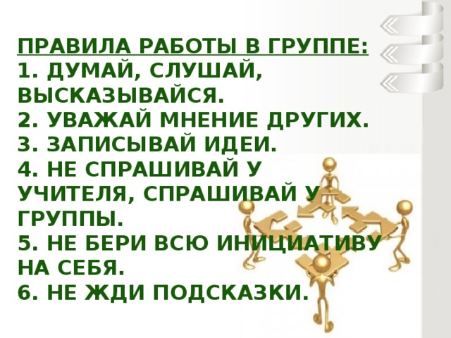 Правила работы в группе:  1. Думай, слушай, высказывайся.  2. Уважай мнение других.  3. Записывай идеи.  4. Не спрашивай у учителя, спрашивай у группы.  5. Не бери всю инициативу на себя.  6. Не жди подсказки.