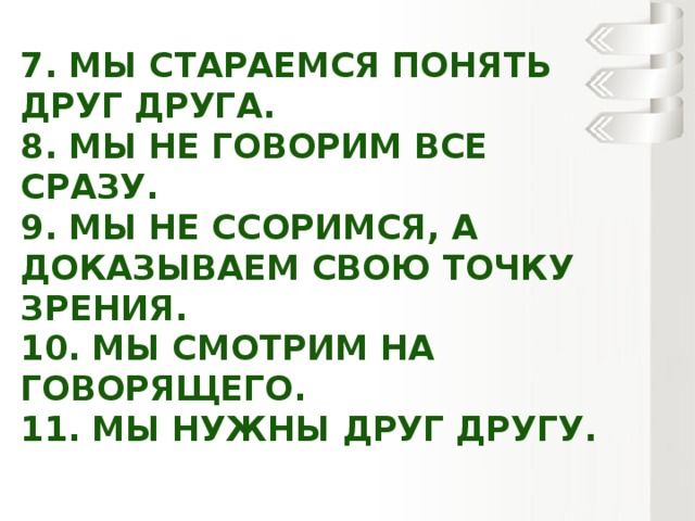 7. Мы стараемся понять друг друга.  8. Мы не говорим все сразу.  9. Мы не ссоримся, а доказываем свою точку зрения.  10. Мы смотрим на говорящего.  11. Мы нужны друг другу.