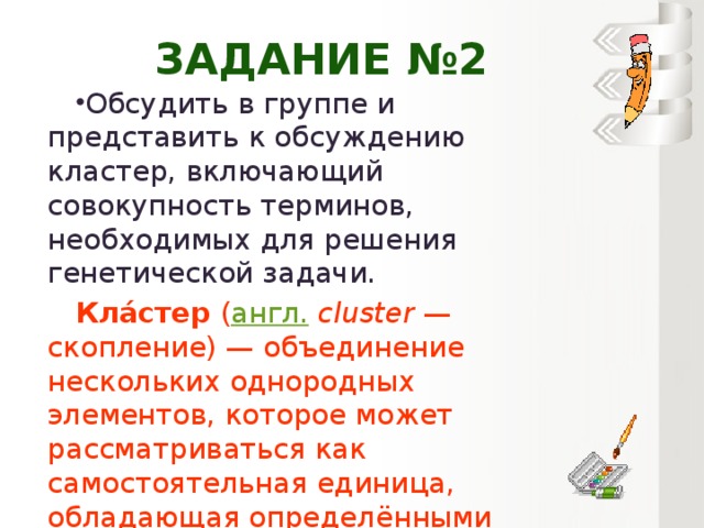 Задание №2 Обсудить в группе и представить к обсуждению кластер, включающий совокупность терминов, необходимых для решения генетической задачи. Кла́стер  ( англ.   cluster  — скопление) — объединение нескольких однородных элементов, которое может рассматриваться как самостоятельная единица, обладающая определёнными свойствами.