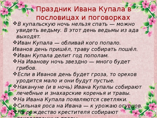 Праздник Ивана Купала в пословицах и поговорках В купальскую ночь нельзя спать — можно увидеть ведьму. В этот день ведьмы из ада выходят. Иван Купала — обливай кого попало. Иванов день пришёл, траву собирать пошёл.