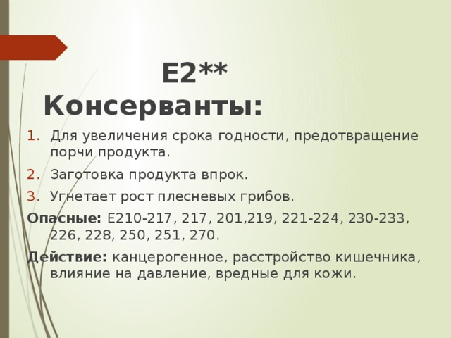 Е2** Консерванты: Для увеличения срока годности, предотвращение порчи продукта. Заготовка продукта впрок. Угнетает рост плесневых грибов. Опасные: Е210-217, 217, 201,219, 221-224, 230-233, 226, 228, 250, 251, 270. Действие: канцерогенное, расстройство кишечника, влияние на давление, вредные для кожи.