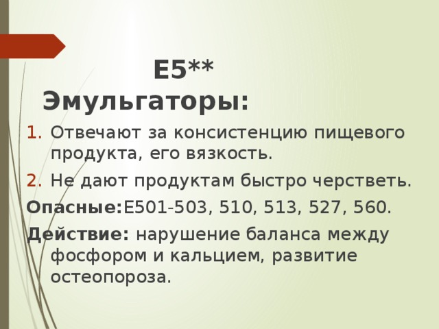 Е5** Эмульгаторы: Отвечают за консистенцию пищевого продукта, его вязкость. Не дают продуктам быстро черстветь. Опасные: Е501-503, 510, 513, 527, 560. Действие: нарушение баланса между фосфором и кальцием, развитие остеопороза.