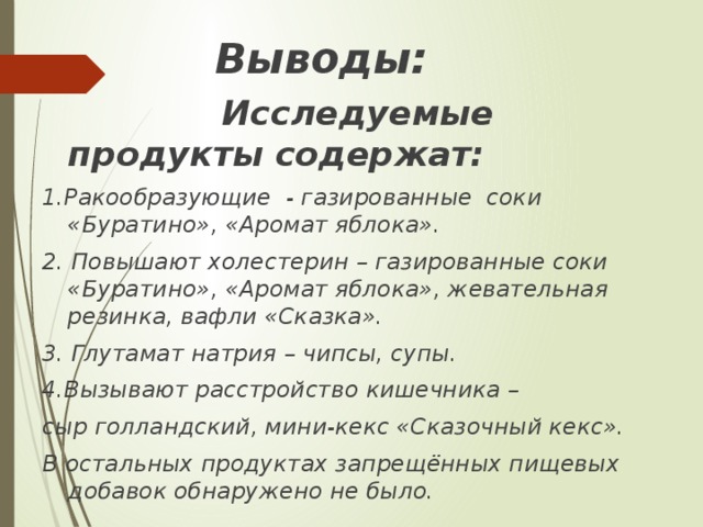 Выводы:  Исследуемые продукты содержат: 1.Ракообразующие - газированные соки «Буратино», «Аромат яблока». 2. Повышают холестерин – газированные соки «Буратино», «Аромат яблока», жевательная резинка, вафли «Сказка». 3. Глутамат натрия – чипсы, супы. 4.Вызывают расстройство кишечника – сыр голландский, мини-кекс «Сказочный кекс». В остальных продуктах запрещённых пищевых добавок обнаружено не было.