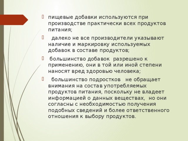 пищевые добавки используются при производстве практически всех продуктов питания;  далеко не все производители указывают наличие и маркировку используемых добавок в составе продуктов;  большинство добавок разрешено к применению, они в той или иной степени наносят вред здоровью человека;  большинство подростков не обращает внимания на состав употребляемых продуктов питания, поскольку не владеет информацией о данных веществах, но они согласны с необходимостью получения подобных сведений и более ответственного отношения к выбору продуктов.