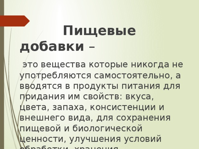 Пищевые добавки –  это вещества которые никогда не употребляются самостоятельно, а вводятся в продукты питания для придания им свойств: вкуса, цвета, запаха, консистенции и внешнего вида, для сохранения пищевой и биологической ценности, улучшения условий обработки, хранения, транспортировки.